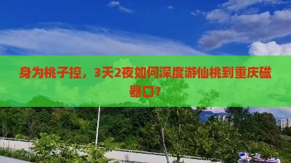 身为桃子控，3天2夜如何深度游仙桃到重庆磁器口？