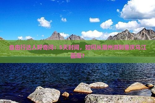自由行达人好奇问：5天时间，如何从潮州游到重庆乌江画廊？