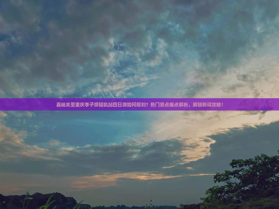 嘉峪关至重庆李子坝轻轨站四日游如何规划？热门景点痛点解析，解锁新词攻略！