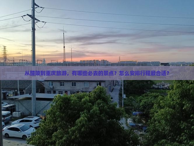 从醴陵到重庆旅游，有哪些必去的景点？怎么安排行程最合适？