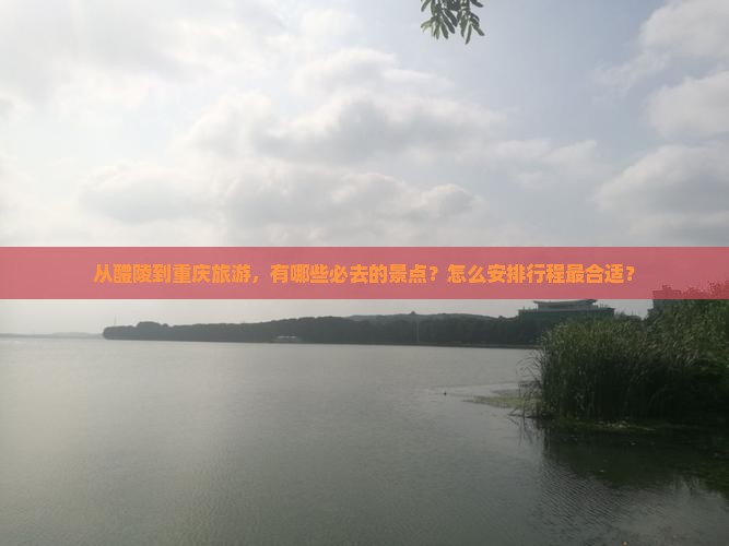 从醴陵到重庆旅游，有哪些必去的景点？怎么安排行程最合适？