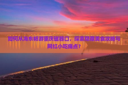 如何从海东畅游重庆磁器口，探索隐藏美食攻略与网红小吃痛点？