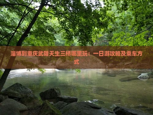 淄博到重庆武隆天生三桥哪里玩：一日游攻略及乘车方式