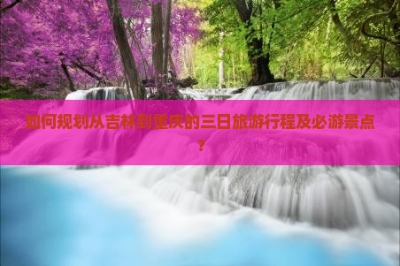 如何规划从吉林到重庆的三日旅游行程及必游景点？