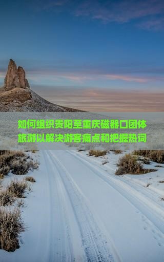如何组织贵阳至重庆磁器口团体旅游以解决游客痛点和把握热词新词？