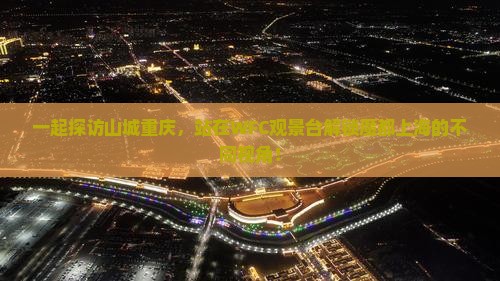 一起探访山城重庆，站在WFC观景台解锁魔都上海的不同视角！