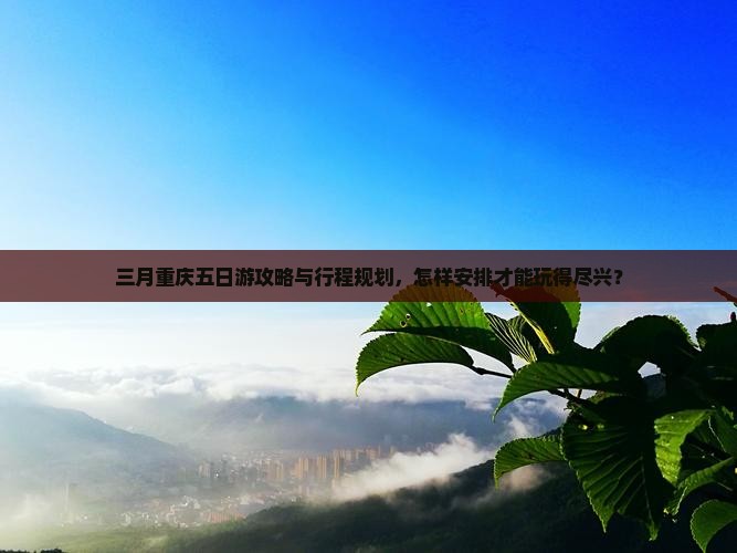三月重庆五日游攻略与行程规划，怎样安排才能玩得尽兴？