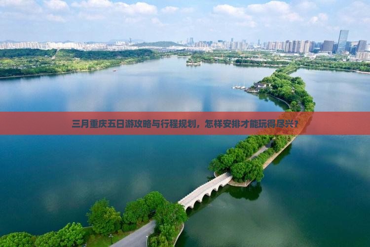 三月重庆五日游攻略与行程规划，怎样安排才能玩得尽兴？