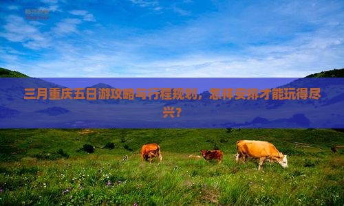 三月重庆五日游攻略与行程规划，怎样安排才能玩得尽兴？
