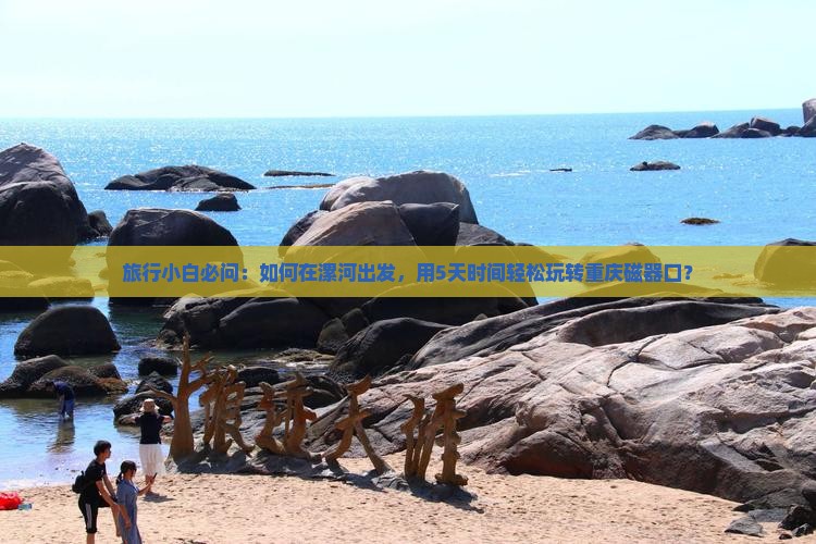 旅行小白必问：如何在漯河出发，用5天时间轻松玩转重庆磁器口？