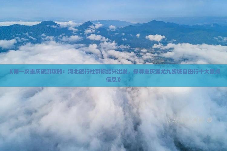 《第一次重庆旅游攻略：河北旅行社带你绍兴出发，探寻重庆蚩尤九黎城自由行十大景点信息》