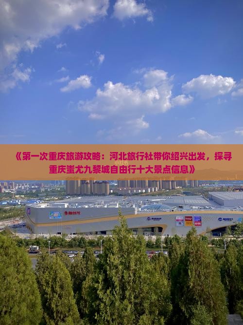 《第一次重庆旅游攻略：河北旅行社带你绍兴出发，探寻重庆蚩尤九黎城自由行十大景点信息》