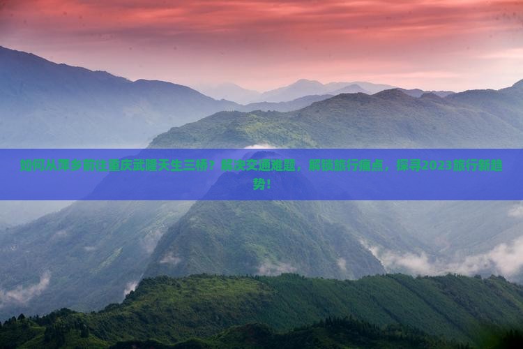 如何从萍乡前往重庆武隆天生三桥？解决交通难题，解锁旅行痛点，探寻2023旅行新趋势！