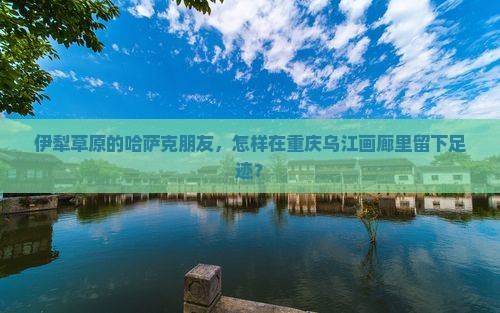 伊犁草原的哈萨克朋友，怎样在重庆乌江画廊里留下足迹？