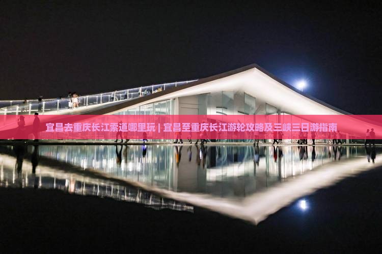 宜昌去重庆长江索道哪里玩 | 宜昌至重庆长江游轮攻略及三峡三日游指南