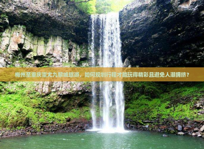 梅州至重庆蚩尤九黎城旅游，如何规划行程才能玩得精彩且避免人潮拥挤？