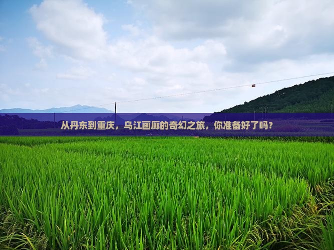从丹东到重庆，乌江画廊的奇幻之旅，你准备好了吗？