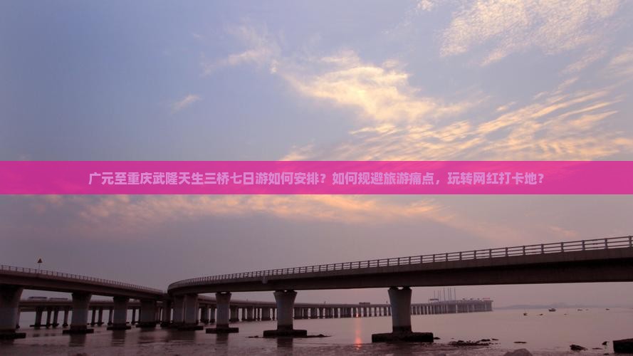 广元至重庆武隆天生三桥七日游如何安排？如何规避旅游痛点，玩转网红打卡地？