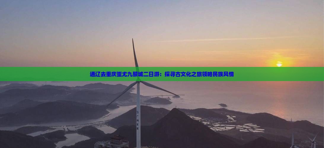 通辽去重庆蚩尤九黎城二日游：探寻古文化之旅领略民族风情