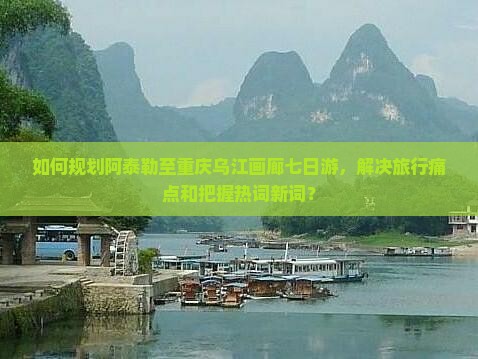 如何规划阿泰勒至重庆乌江画廊七日游，解决旅行痛点和把握热词新词？