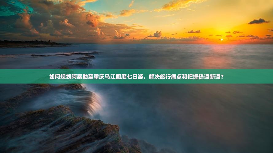 如何规划阿泰勒至重庆乌江画廊七日游，解决旅行痛点和把握热词新词？