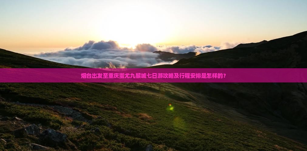 烟台出发至重庆蚩尤九黎城七日游攻略及行程安排是怎样的？