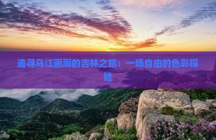 追寻乌江画廊的吉林之旅：一场自由的色彩探险