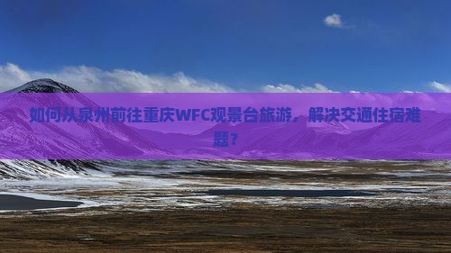 如何从泉州前往重庆WFC观景台旅游，解决交通住宿难题？