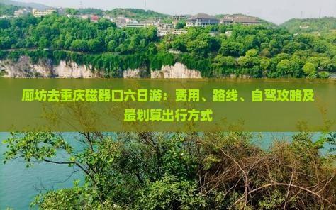 廊坊去重庆磁器口六日游：费用、路线、自驾攻略及最划算出行方式