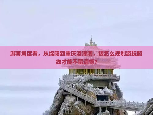 游客角度看，从绵阳到重庆渣滓洞，该怎么规划游玩路线才能不留遗憾？