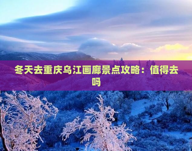 冬天去重庆乌江画廊景点攻略：值得去吗