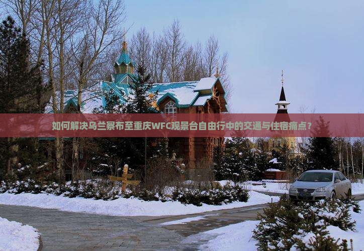 如何解决乌兰察布至重庆WFC观景台自由行中的交通与住宿痛点？
