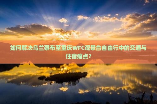 如何解决乌兰察布至重庆WFC观景台自由行中的交通与住宿痛点？