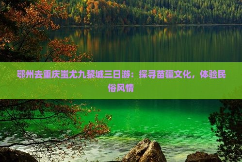 鄂州去重庆蚩尤九黎城三日游：探寻苗疆文化，体验民俗风情