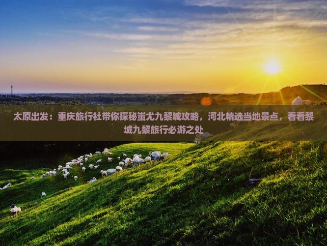 太原出发：重庆旅行社带你探秘蚩尤九黎城攻略，河北精选当地景点，看看黎城九黎旅行必游之处