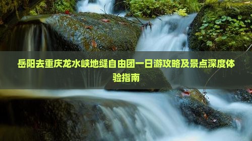 岳阳去重庆龙水峡地缝自由团一日游攻略及景点深度体验指南