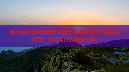 如何解决惠州至重庆武隆天生三桥旅行中的痛点问题？资深旅行者最新攻略！