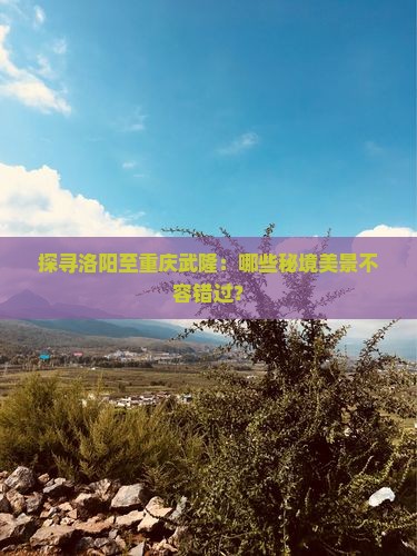 探寻洛阳至重庆武隆：哪些秘境美景不容错过？