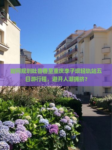 如何规划吐鲁番至重庆李子坝轻轨站五日游行程，避开人潮拥挤？