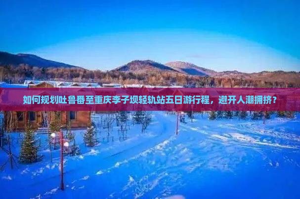 如何规划吐鲁番至重庆李子坝轻轨站五日游行程，避开人潮拥挤？