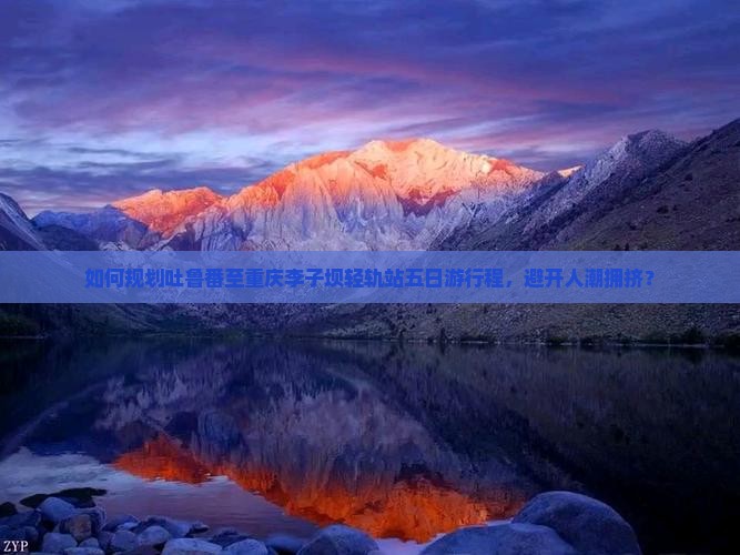 如何规划吐鲁番至重庆李子坝轻轨站五日游行程，避开人潮拥挤？