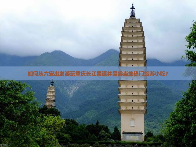 如何从六安出发游玩重庆长江索道并品尝当地热门旅游小吃？