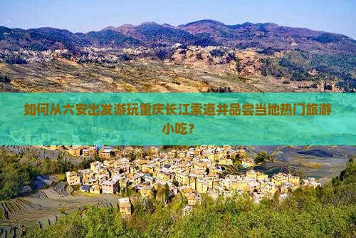 如何从六安出发游玩重庆长江索道并品尝当地热门旅游小吃？