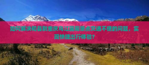 如何解决和县到重庆乌江画廊景点交通不便的问题，实现快捷出行体验？