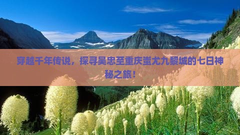 穿越千年传说，探寻吴忠至重庆蚩尤九黎城的七日神秘之旅！