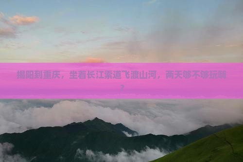 揭阳到重庆，坐着长江索道飞渡山河，两天够不够玩嗨？