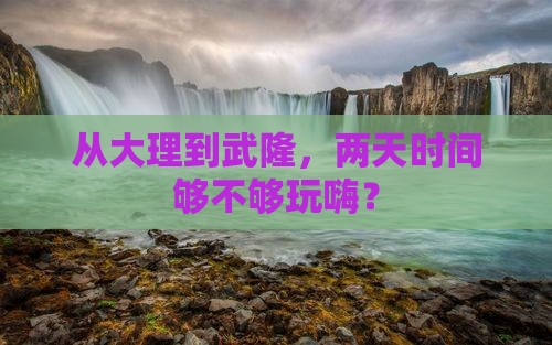 从大理到武隆，两天时间够不够玩嗨？