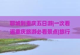 聊城到重庆五日游|一次看遍重庆旅游必看景点|旅行社推荐自由行路线|河北到成都张家界旅行信息
