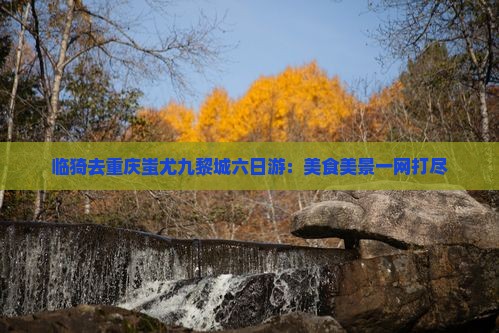 临猗去重庆蚩尤九黎城六日游：美食美景一网打尽