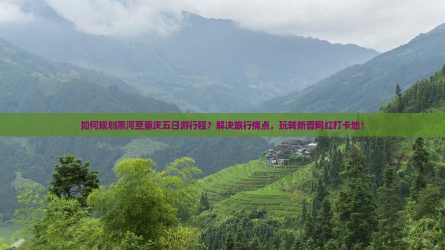 如何规划黑河至重庆五日游行程？解决旅行痛点，玩转新晋网红打卡地！